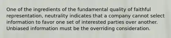 One of the ingredients of the fundamental quality of faithful representation, neutrality indicates that a company cannot select information to favor one set of interested parties over another. Unbiased information must be the overriding consideration.