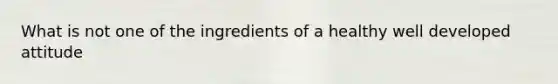 What is not one of the ingredients of a healthy well developed attitude