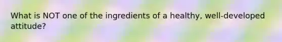 What is NOT one of the ingredients of a healthy, well-developed attitude?