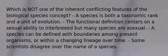 Which is NOT one of the inherent conflicting features of the biological species concept? - A species is both a taxonomic rank and a unit of evolution. - The functional definition centers on a sexual ability to interbreeed but many species are asexual. - A species can be defined with boundaries among present organisms, or within a changing lineage over time. - Some scientists disagree over the name of a species.