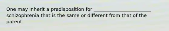 One may inherit a predisposition for ________________________ schizophrenia that is the same or different from that of the parent