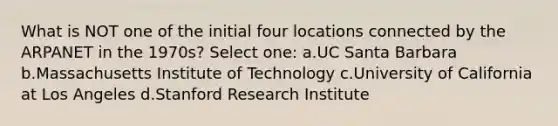 What is NOT one of the initial four locations connected by the ARPANET in the 1970s? Select one: a.UC Santa Barbara b.Massachusetts Institute of Technology c.University of California at Los Angeles d.Stanford Research Institute