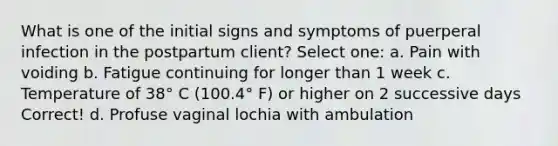 What is one of the initial signs and symptoms of puerperal infection in the postpartum client? Select one: a. Pain with voiding b. Fatigue continuing for longer than 1 week c. Temperature of 38° C (100.4° F) or higher on 2 successive days Correct! d. Profuse vaginal lochia with ambulation