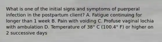 What is one of the initial signs and symptoms of puerperal infection in the postpartum client? A. Fatigue continuing for longer than 1 week B. Pain with voiding C. Profuse vaginal lochia with ambulation D. Temperature of 38° C (100.4° F) or higher on 2 successive days