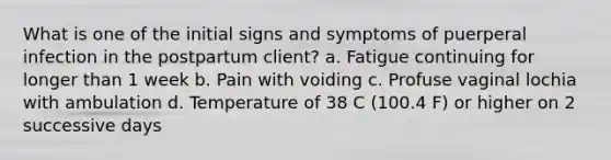 What is one of the initial signs and symptoms of puerperal infection in the postpartum client? a. Fatigue continuing for longer than 1 week b. Pain with voiding c. Profuse vaginal lochia with ambulation d. Temperature of 38 C (100.4 F) or higher on 2 successive days