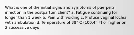 What is one of the initial signs and symptoms of puerperal infection in the postpartum client? a. Fatigue continuing for longer than 1 week b. Pain with voiding c. Profuse vaginal lochia with ambulation d. Temperature of 38° C (100.4° F) or higher on 2 successive days