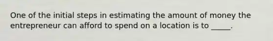 One of the initial steps in estimating the amount of money the entrepreneur can afford to spend on a location is to _____.