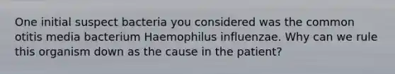 One initial suspect bacteria you considered was the common otitis media bacterium Haemophilus influenzae. Why can we rule this organism down as the cause in the patient?