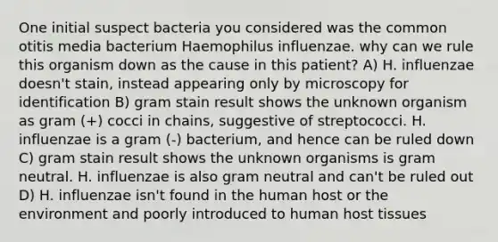 One initial suspect bacteria you considered was the common otitis media bacterium Haemophilus influenzae. why can we rule this organism down as the cause in this patient? A) H. influenzae doesn't stain, instead appearing only by microscopy for identification B) gram stain result shows the unknown organism as gram (+) cocci in chains, suggestive of streptococci. H. influenzae is a gram (-) bacterium, and hence can be ruled down C) gram stain result shows the unknown organisms is gram neutral. H. influenzae is also gram neutral and can't be ruled out D) H. influenzae isn't found in the human host or the environment and poorly introduced to human host tissues