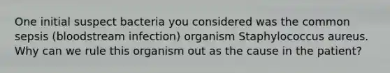 One initial suspect bacteria you considered was the common sepsis (bloodstream infection) organism Staphylococcus aureus. Why can we rule this organism out as the cause in the patient?