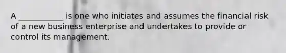 A ___________ is one who initiates and assumes the financial risk of a new business enterprise and undertakes to provide or control its management.