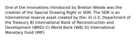 One of the innovations introduced by Bretton Woods was the creation of the Special Drawing Right or SDR. The SDR is an international reserve asset created by the: A) U.S. Department of the Treasury B) International Bank of Reconstruction and Development (IBRD) C) World Bank (WB) D) International Monetary Fund (IMF)