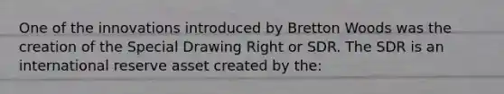 One of the innovations introduced by Bretton Woods was the creation of the Special Drawing Right or SDR. The SDR is an international reserve asset created by the: