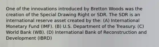 One of the innovations introduced by Bretton Woods was the creation of the Special Drawing Right or SDR. The SDR is an international reserve asset created by the: (A) International Monetary Fund (IMF). (B) U.S. Department of the Treasury. (C) World Bank (WB). (D) International Bank of Reconstruction and Development (IBRD)