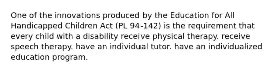 One of the innovations produced by the Education for All Handicapped Children Act (PL 94-142) is the requirement that every child with a disability receive physical therapy. receive speech therapy. have an individual tutor. have an individualized education program.