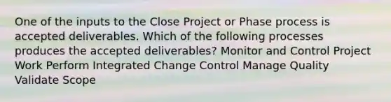 One of the inputs to the Close Project or Phase process is accepted deliverables. Which of the following processes produces the accepted deliverables? Monitor and Control Project Work Perform Integrated Change Control Manage Quality Validate Scope