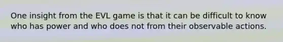 One insight from the EVL game is that it can be difficult to know who has power and who does not from their observable actions.