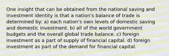 One insight that can be obtained from the national saving and investment identity is that a nation's balance of trade is determined by: a) each nation's own levels of domestic saving and domestic investment. b) all of the world government budgets and the overall global trade balance. c) foreign investment as a part of supply of financial capital. d) foreign investment as part of the demand for financial capital.