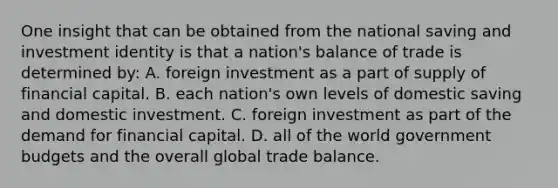 One insight that can be obtained from the national saving and investment identity is that a nation's balance of trade is determined by: A. foreign investment as a part of supply of financial capital. B. each nation's own levels of domestic saving and domestic investment. C. foreign investment as part of the demand for financial capital. D. all of the world government budgets and the overall global trade balance.