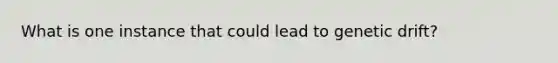 What is one instance that could lead to genetic drift?