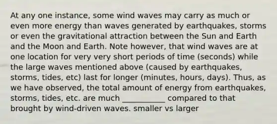 At any one instance, some wind waves may carry as much or even more energy than waves generated by earthquakes, storms or even the gravitational attraction between the Sun and Earth and the Moon and Earth. Note however, that wind waves are at one location for very very short periods of time (seconds) while the large waves mentioned above (caused by earthquakes, storms, tides, etc) last for longer (minutes, hours, days). Thus, as we have observed, the total amount of energy from earthquakes, storms, tides, etc. are much ___________ compared to that brought by wind-driven waves. smaller vs larger