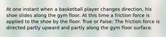 At one instant when a basketball player changes direction, his shoe slides along the gym floor. At this time a friction force is applied to the shoe by the floor. True or False: The friction force is directed partly upward and partly along the gym floor surface.