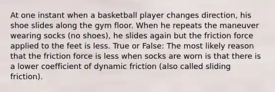 At one instant when a basketball player changes direction, his shoe slides along the gym floor. When he repeats the maneuver wearing socks (no shoes), he slides again but the friction force applied to the feet is less. True or False: The most likely reason that the friction force is less when socks are worn is that there is a lower coefficient of dynamic friction (also called sliding friction).