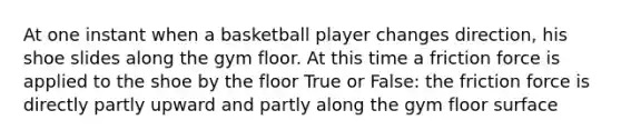 At one instant when a basketball player changes direction, his shoe slides along the gym floor. At this time a friction force is applied to the shoe by the floor True or False: the friction force is directly partly upward and partly along the gym floor surface