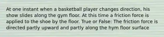 At one instant when a basketball player changes direction, his show slides along the gym floor. At this time a friction force is applied to the shoe by the floor. True or False: The friction force is directed partly upward and partly along the hym floor surface