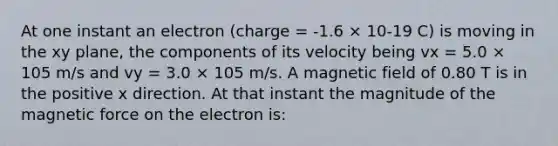 At one instant an electron (charge = -1.6 × 10-19 C) is moving in the xy plane, the components of its velocity being vx = 5.0 × 105 m/s and vy = 3.0 × 105 m/s. A magnetic field of 0.80 T is in the positive x direction. At that instant the magnitude of the magnetic force on the electron is: