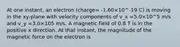 At one instant, an electron (charge= -1.60×10^-19 C) is moving in the xy-plane with velocity components of v_x =5.0×10^5 m/s and v_y =3.0×105 m/s. A magnetic field of 0.8 T is in the positive x direction. At that instant, the magnitude of the magnetic force on the electron is