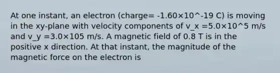 At one instant, an electron (charge= -1.60×10^-19 C) is moving in the xy-plane with velocity components of v_x =5.0×10^5 m/s and v_y =3.0×105 m/s. A magnetic field of 0.8 T is in the positive x direction. At that instant, the magnitude of the magnetic force on the electron is