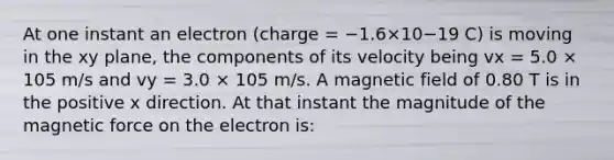 At one instant an electron (charge = −1.6×10−19 C) is moving in the xy plane, the components of its velocity being vx = 5.0 × 105 m/s and vy = 3.0 × 105 m/s. A magnetic field of 0.80 T is in the positive x direction. At that instant the magnitude of the magnetic force on the electron is: