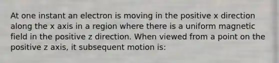 At one instant an electron is moving in the positive x direction along the x axis in a region where there is a uniform magnetic field in the positive z direction. When viewed from a point on the positive z axis, it subsequent motion is: