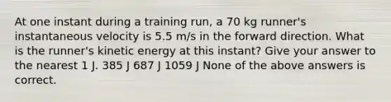 At one instant during a training run, a 70 kg runner's instantaneous velocity is 5.5 m/s in the forward direction. What is the runner's kinetic energy at this instant? Give your answer to the nearest 1 J. 385 J 687 J 1059 J None of the above answers is correct.