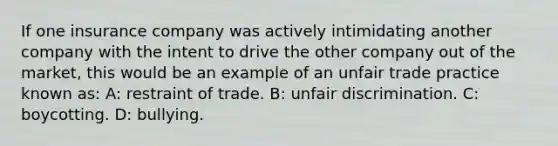 If one insurance company was actively intimidating another company with the intent to drive the other company out of the market, this would be an example of an unfair trade practice known as: A: restraint of trade. B: unfair discrimination. C: boycotting. D: bullying.