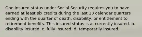 One insured status under Social Security requires you to have earned at least six credits during the last 13 calendar quarters ending with the quarter of death, disability, or entitlement to retirement benefits. This insured status is a. currently insured. b. disability insured. c. fully insured. d. temporarily insured.