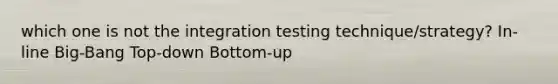 which one is not the integration testing technique/strategy? In-line Big-Bang Top-down Bottom-up