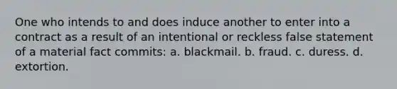 One who intends to and does induce another to enter into a contract as a result of an intentional or reckless false statement of a material fact commits: a. blackmail. b. fraud. c. duress. d. extortion.