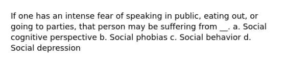 If one has an intense fear of speaking in public, eating out, or going to parties, that person may be suffering from __. a. Social cognitive perspective b. Social phobias c. Social behavior d. Social depression