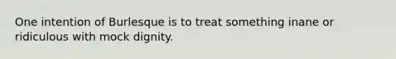 One intention of Burlesque is to treat something inane or ridiculous with mock dignity.