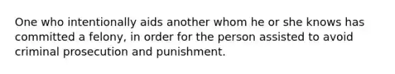 One who intentionally aids another whom he or she knows has committed a felony, in order for the person assisted to avoid criminal prosecution and punishment.