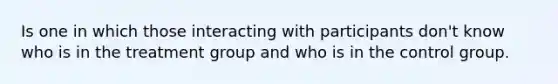 Is one in which those interacting with participants don't know who is in the treatment group and who is in the control group.