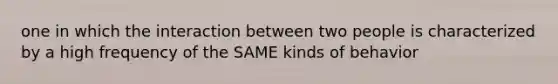 one in which the interaction between two people is characterized by a high frequency of the SAME kinds of behavior