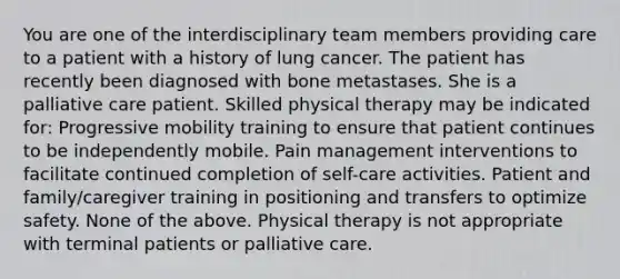 You are one of the interdisciplinary team members providing care to a patient with a history of lung cancer. The patient has recently been diagnosed with bone metastases. She is a palliative care patient. Skilled physical therapy may be indicated for: Progressive mobility training to ensure that patient continues to be independently mobile. Pain management interventions to facilitate continued completion of self-care activities. Patient and family/caregiver training in positioning and transfers to optimize safety. None of the above. Physical therapy is not appropriate with terminal patients or palliative care.