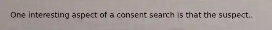 One interesting aspect of a consent search is that the suspect..