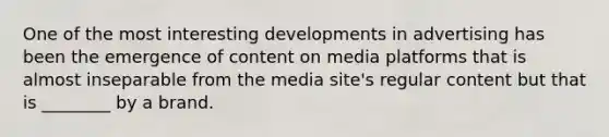 One of the most interesting developments in advertising has been the emergence of content on media platforms that is almost inseparable from the media site's regular content but that is ________ by a brand.