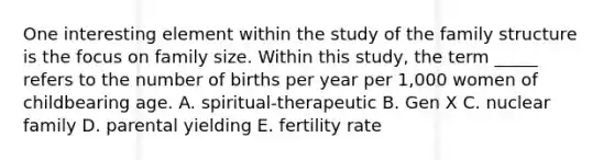 One interesting element within the study of the family structure is the focus on family size. Within this​ study, the term​ _____ refers to the number of births per year per​ 1,000 women of childbearing age. A. ​spiritual-therapeutic B. Gen X C. nuclear family D. parental yielding E. fertility rate