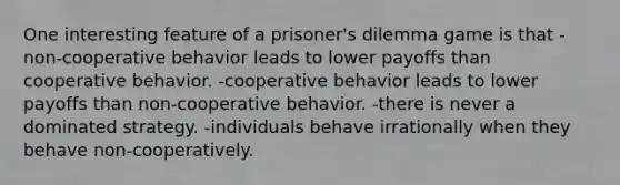 One interesting feature of a prisoner's dilemma game is that -non-cooperative behavior leads to lower payoffs than cooperative behavior. -cooperative behavior leads to lower payoffs than non-cooperative behavior. -there is never a dominated strategy. -individuals behave irrationally when they behave non-cooperatively.