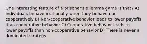 One interesting feature of a prisoner's dilemma game is that? A) Individuals behave irrationally when they behave non-cooperatively B) Non-cooperative behavior leads to lower payoffs than cooperative behavior C) Cooperative behavior leads to lower payoffs than non-cooperative behavior D) There is never a dominated strategy